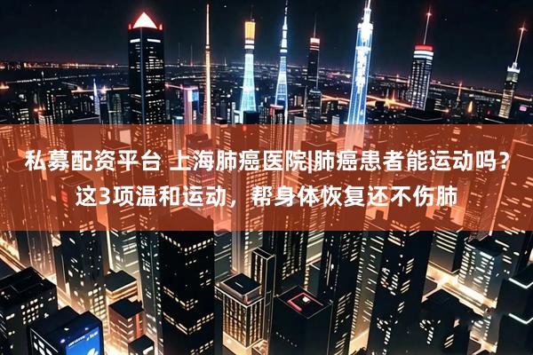 私募配资平台 上海肺癌医院|肺癌患者能运动吗？这3项温和运动，帮身体恢复还不伤肺