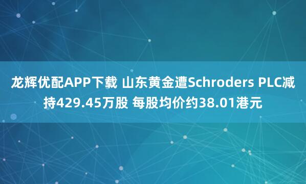龙辉优配APP下载 山东黄金遭Schroders PLC减持429.45万股 每股均价约38.01港元