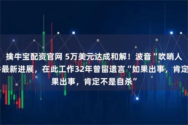 擒牛宝配资官网 5万美元达成和解！波音“吹哨人”自杀事件最新进展，在此工作32年曾留遗言“如果出事，肯定不是自杀”
