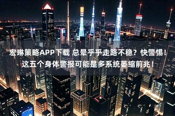 宏琳策略APP下载 总晕乎乎走路不稳？快警惕！这五个身体警报可能是多系统萎缩前兆！