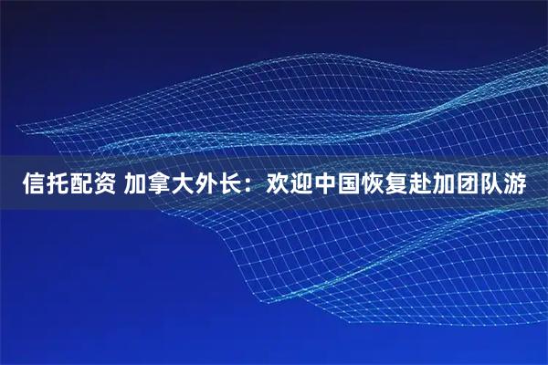 信托配资 加拿大外长：欢迎中国恢复赴加团队游