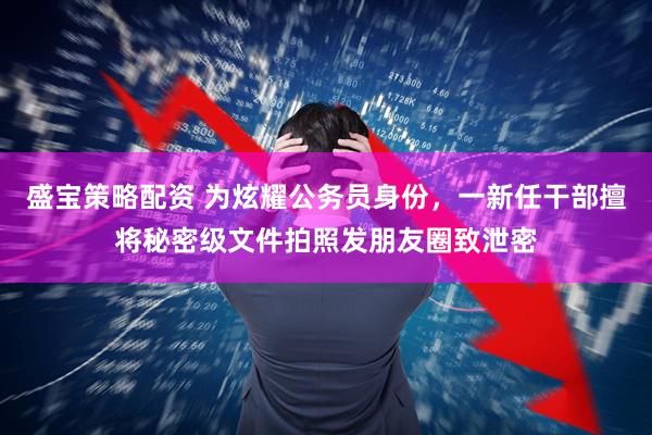 盛宝策略配资 为炫耀公务员身份，一新任干部擅将秘密级文件拍照发朋友圈致泄密