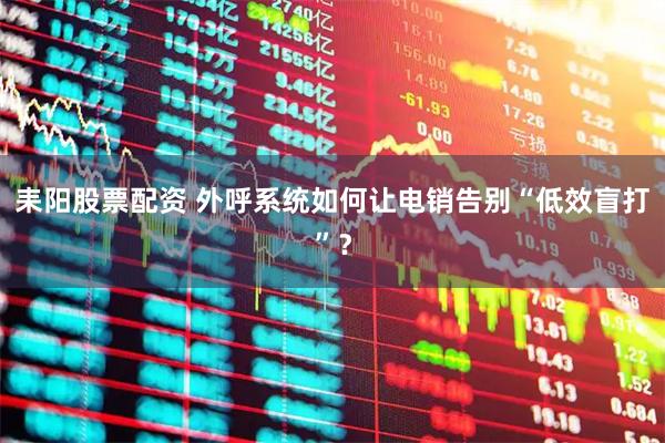 耒阳股票配资 外呼系统如何让电销告别“低效盲打”？