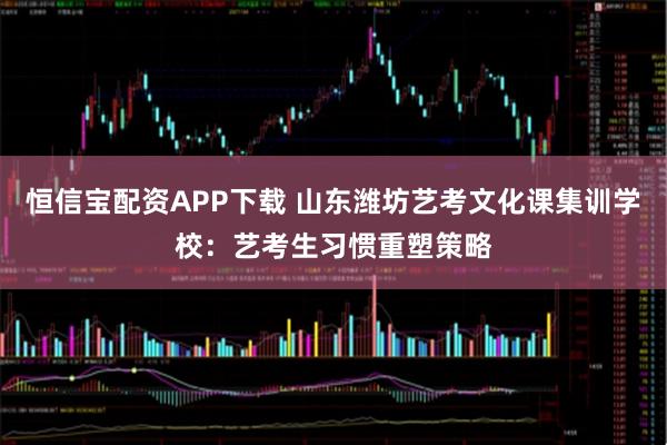 恒信宝配资APP下载 山东潍坊艺考文化课集训学校：艺考生习惯重塑策略