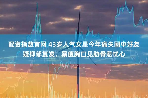 配资指数官网 43岁人气女星今年痛失圈中好友疑抑郁复发，暴瘦胸口见肋骨惹忧心