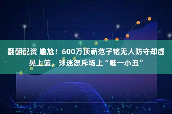 翻翻配资 尴尬！600万顶薪范子铭无人防守却虚晃上篮，球迷怒斥场上“唯一小丑”