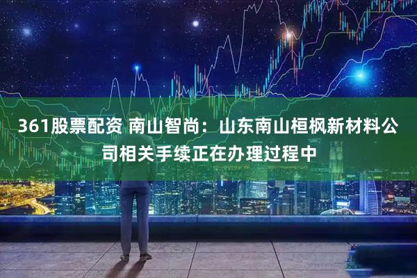 361股票配资 南山智尚：山东南山桓枫新材料公司相关手续正在办理过程中