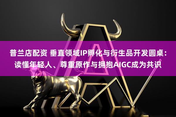 普兰店配资 垂直领域IP孵化与衍生品开发圆桌：读懂年轻人、尊重原作与拥抱AIGC成为共识