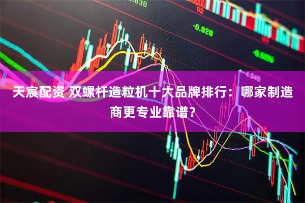 天宸配资 双螺杆造粒机十大品牌排行：哪家制造商更专业靠谱？
