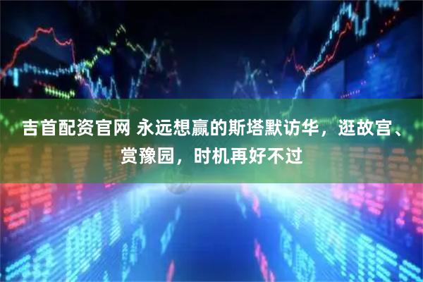 吉首配资官网 永远想赢的斯塔默访华，逛故宫、赏豫园，时机再好不过