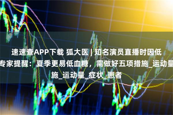 速速查APP下载 狐大医 | 知名演员直播时因低血糖晕倒！专家提醒：夏季更易低血糖，需做好五项措施_运动量_症状_患者