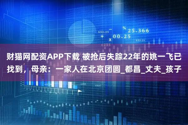 财猫网配资APP下载 被抢后失踪22年的姚一飞已找到，母亲：一家人在北京团圆_都昌_丈夫_孩子