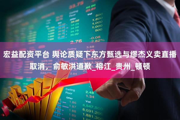 宏益配资平台 舆论质疑下东方甄选与缪杰义卖直播取消，俞敏洪道歉_榕江_贵州_顿顿