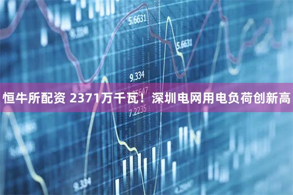 恒牛所配资 2371万千瓦！深圳电网用电负荷创新高