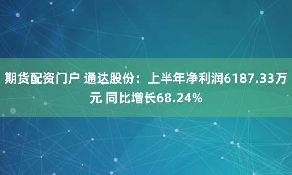 期货配资门户 通达股份：上半年净利润6187.33万元 同比增长68.24%