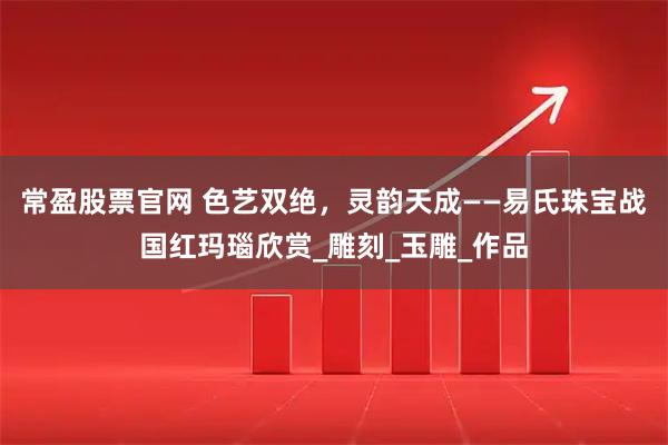 常盈股票官网 色艺双绝，灵韵天成——易氏珠宝战国红玛瑙欣赏_雕刻_玉雕_作品