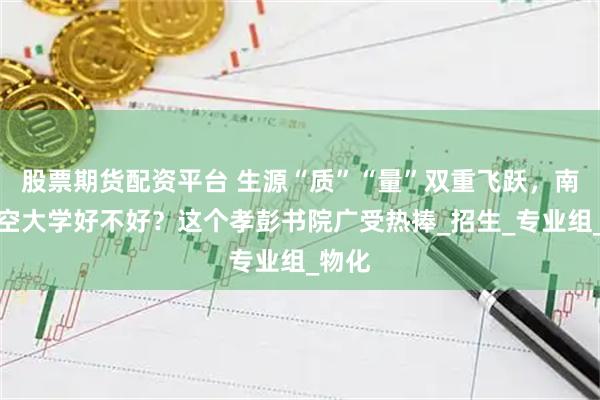 股票期货配资平台 生源“质”“量”双重飞跃，南昌航空大学好不好？这个孝彭书院广受热捧_招生_专业组_物化