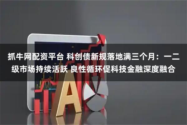 抓牛网配资平台 科创债新规落地满三个月：一二级市场持续活跃 良性循环促科技金融深度融合