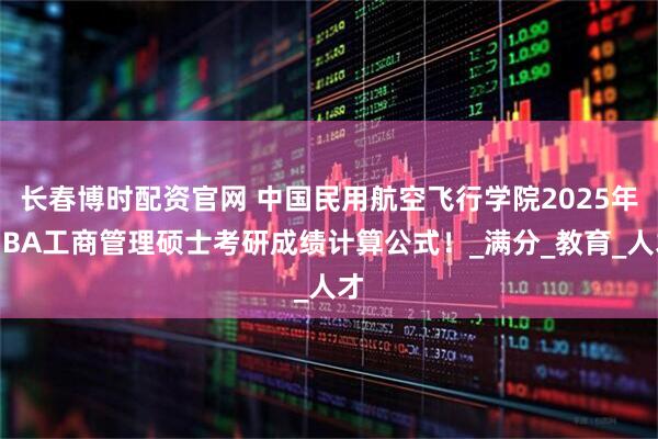 长春博时配资官网 中国民用航空飞行学院2025年MBA工商管理硕士考研成绩计算公式！_满分_教育_人才