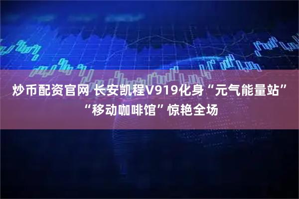 炒币配资官网 长安凯程V919化身“元气能量站”“移动咖啡馆”惊艳全场