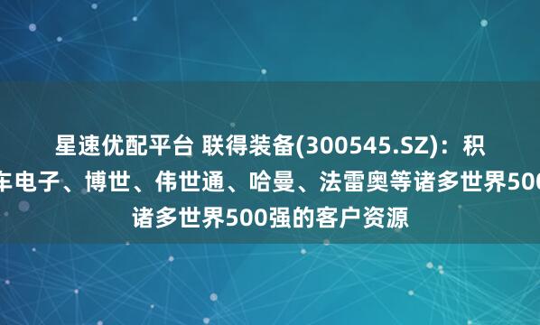 星速优配平台 联得装备(300545.SZ)：积累了如大陆汽车电子、博世、伟世通、哈曼、法雷奥等诸多世界500强的客户资源
