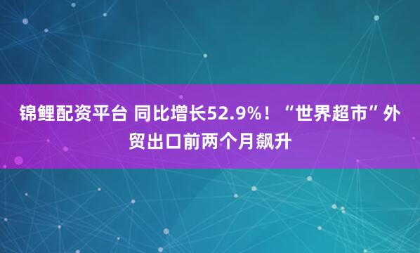 锦鲤配资平台 同比增长52.9%！“世界超市”外贸出口前两个月飙升
