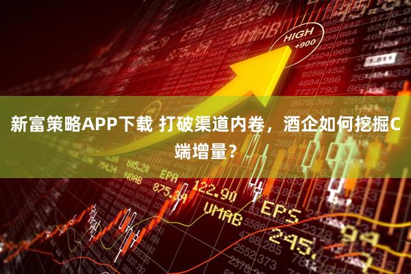 新富策略APP下载 打破渠道内卷，酒企如何挖掘C端增量？