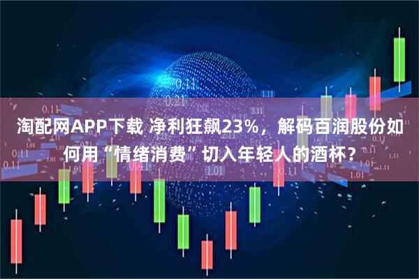 淘配网APP下载 净利狂飙23%，解码百润股份如何用“情绪消费”切入年轻人的酒杯？