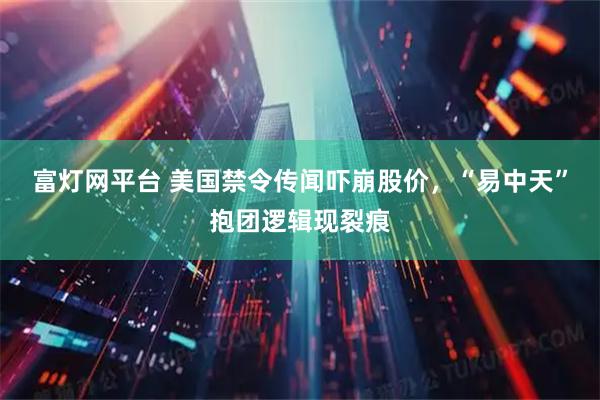 富灯网平台 美国禁令传闻吓崩股价,“易中天”抱团逻辑现裂痕