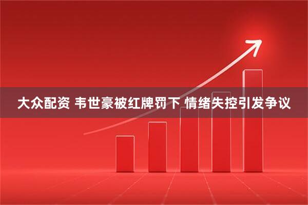 大众配资 韦世豪被红牌罚下 情绪失控引发争议